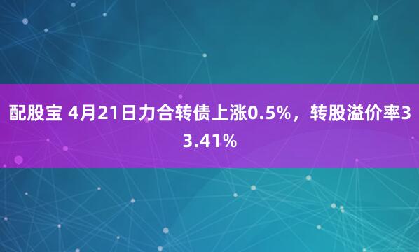 配股宝 4月21日力合转债上涨0.5%,转股溢价率33.41%