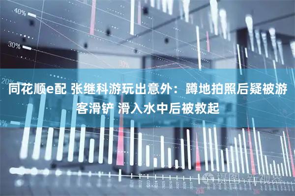 同花顺e配 张继科游玩出意外:蹲地拍照后疑被游客滑铲 滑入水中后被救起