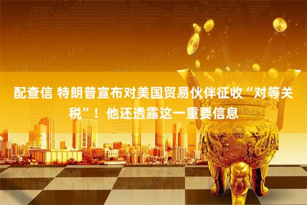 配查信 特朗普宣布对美国贸易伙伴征收“对等关税”!他还透露这一重要信息