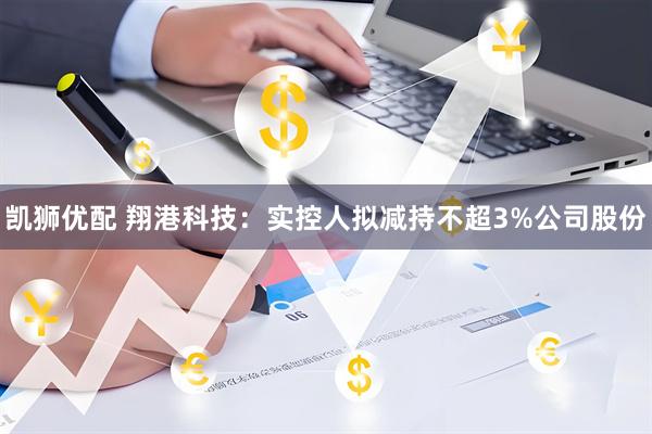 凯狮优配 翔港科技：实控人拟减持不超3%公司股份