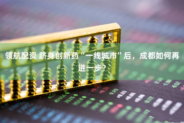 领航配资 跻身创新药“一线城市”后，成都如何再进一步？