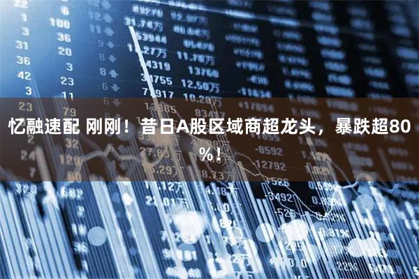 忆融速配 刚刚!昔日A股区域商超龙头,暴跌超80%!