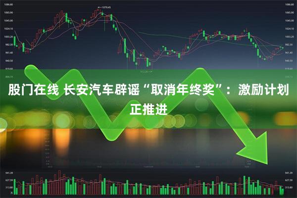 股门在线 长安汽车辟谣“取消年终奖”：激励计划正推进