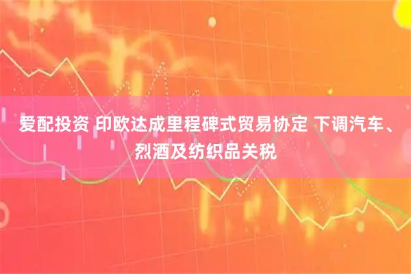 爱配投资 印欧达成里程碑式贸易协定 下调汽车、烈酒及纺织品关税