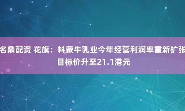 名鼎配资 花旗：料蒙牛乳业今年经营利润率重新扩张 目标价升至21.1港元