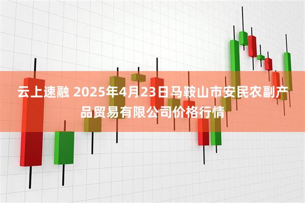 云上速融 2025年4月23日马鞍山市安民农副产品贸易有限公司价格行情