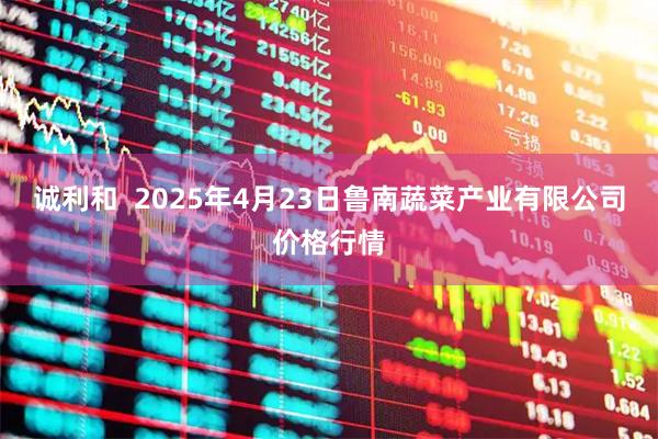 诚利和  2025年4月23日鲁南蔬菜产业有限公司价格行情