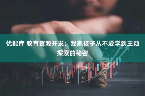优配库 教育资源开发：我家孩子从不爱学到主动探索的秘密