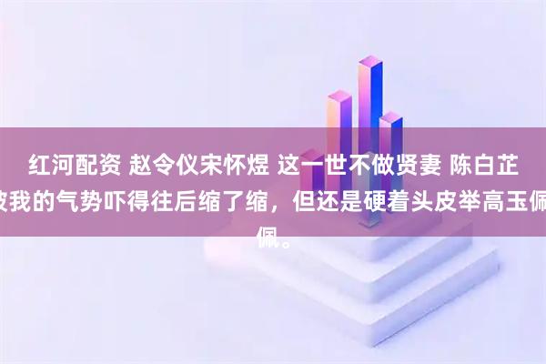 红河配资 赵令仪宋怀煜 这一世不做贤妻 陈白芷被我的气势吓得往后缩了缩，但还是硬着头皮举高玉佩。