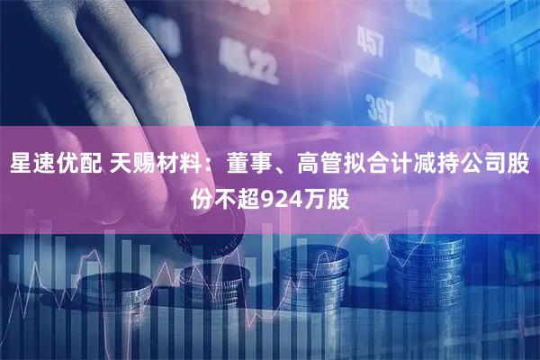 星速优配 天赐材料：董事、高管拟合计减持公司股份不超924万股