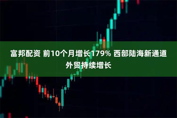 富邦配资 前10个月增长179% 西部陆海新通道外贸持续增长
