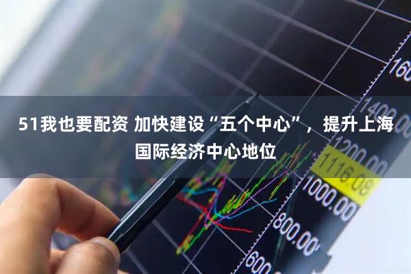 51我也要配资 加快建设“五个中心”，提升上海国际经济中心地位
